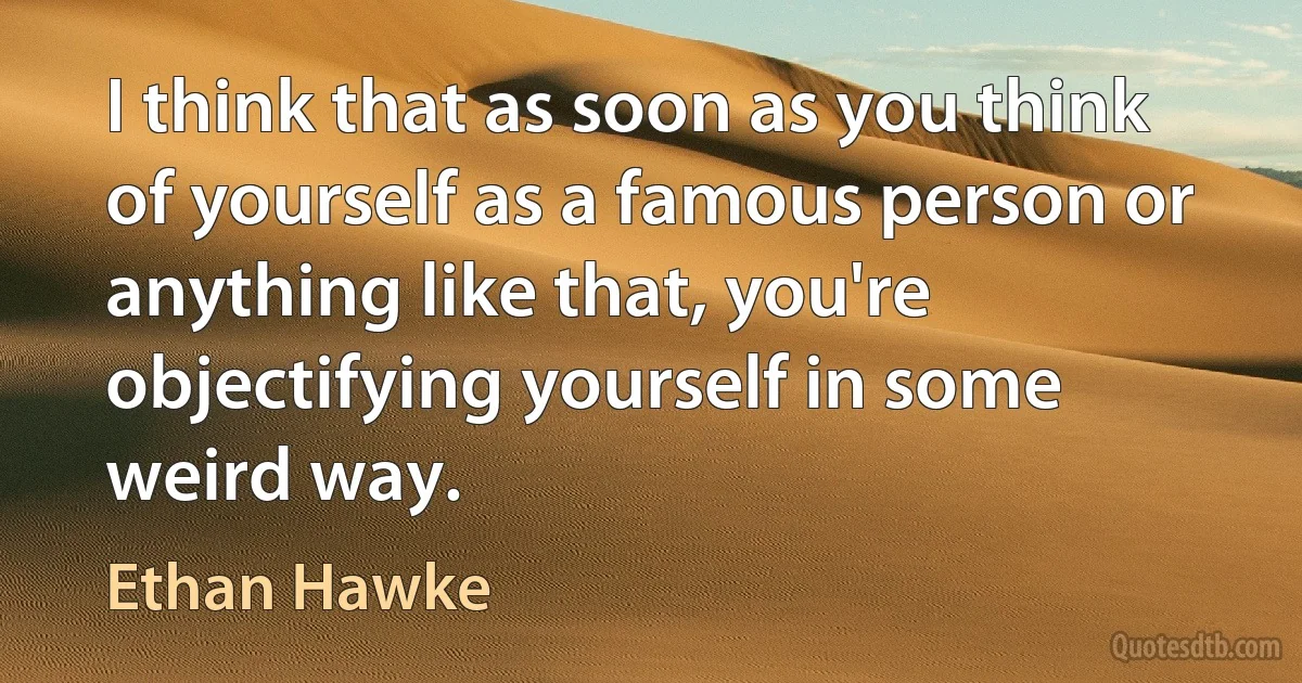 I think that as soon as you think of yourself as a famous person or anything like that, you're objectifying yourself in some weird way. (Ethan Hawke)