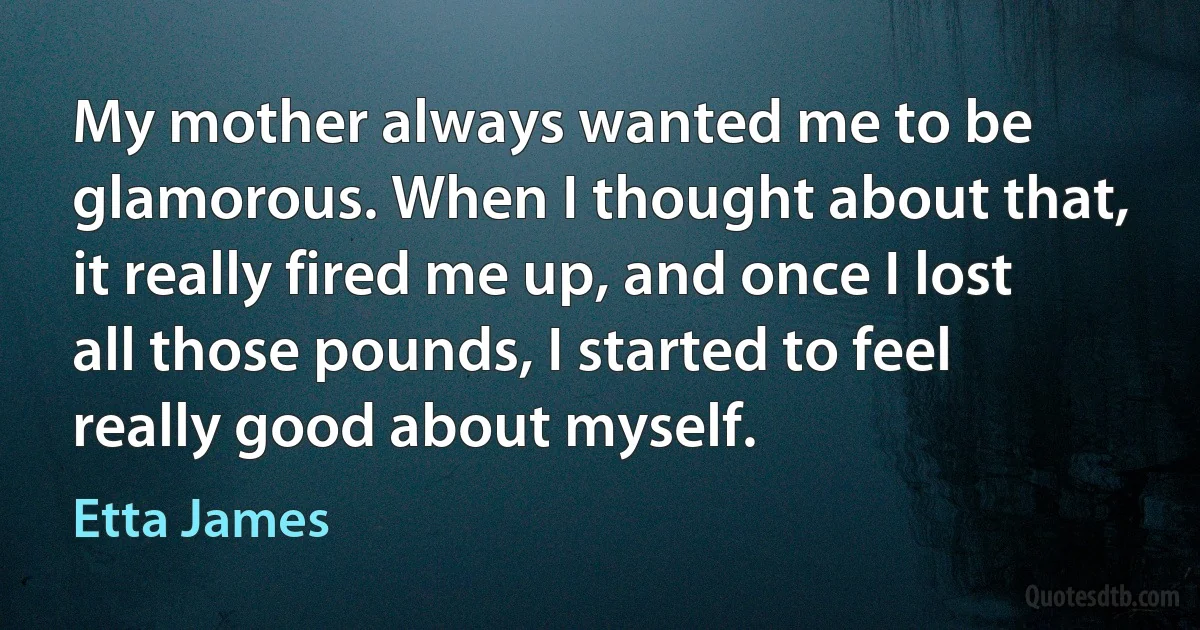 My mother always wanted me to be glamorous. When I thought about that, it really fired me up, and once I lost all those pounds, I started to feel really good about myself. (Etta James)