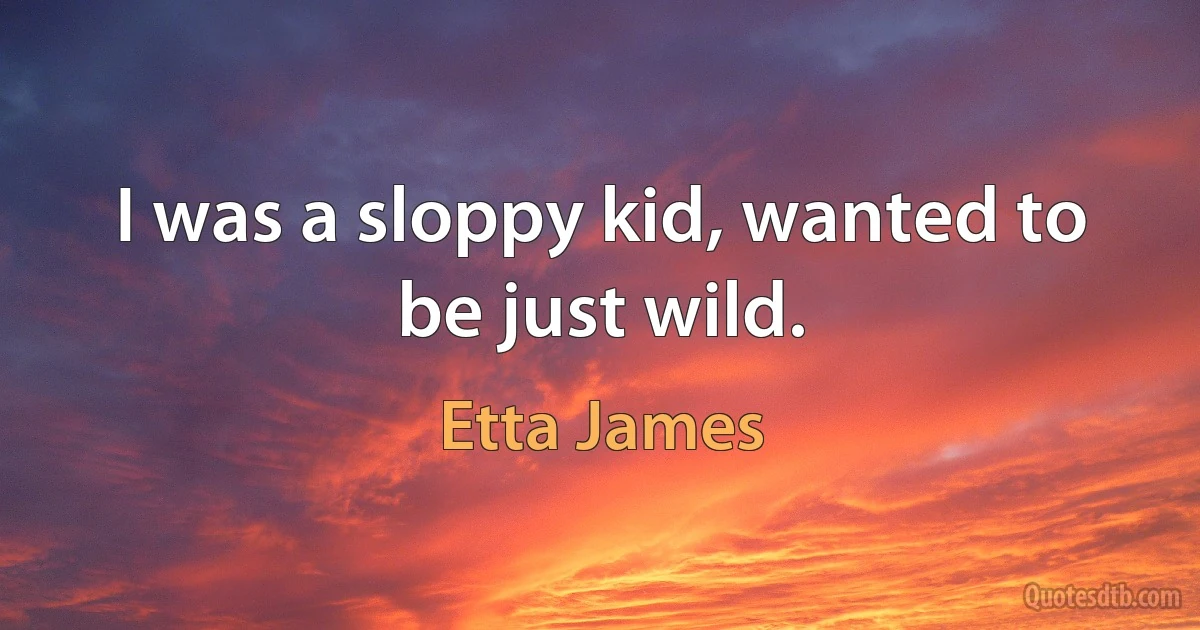 I was a sloppy kid, wanted to be just wild. (Etta James)