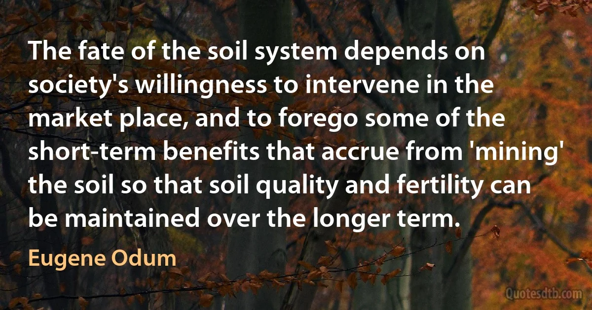 The fate of the soil system depends on society's willingness to intervene in the market place, and to forego some of the short-term benefits that accrue from 'mining' the soil so that soil quality and fertility can be maintained over the longer term. (Eugene Odum)