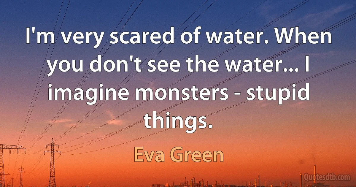 I'm very scared of water. When you don't see the water... I imagine monsters - stupid things. (Eva Green)