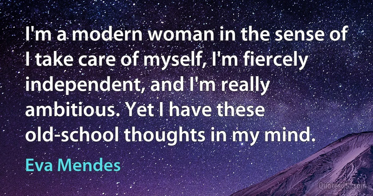 I'm a modern woman in the sense of I take care of myself, I'm fiercely independent, and I'm really ambitious. Yet I have these old-school thoughts in my mind. (Eva Mendes)