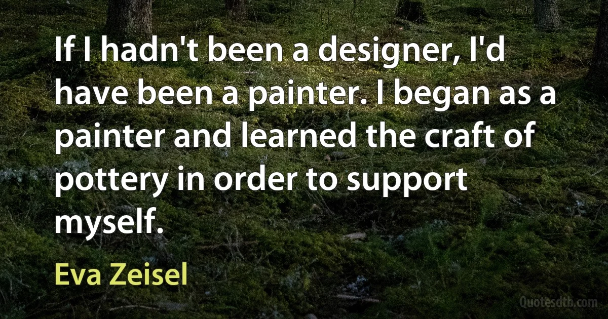 If I hadn't been a designer, I'd have been a painter. I began as a painter and learned the craft of pottery in order to support myself. (Eva Zeisel)