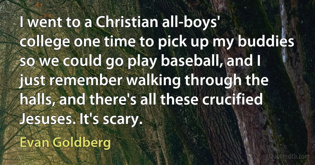 I went to a Christian all-boys' college one time to pick up my buddies so we could go play baseball, and I just remember walking through the halls, and there's all these crucified Jesuses. It's scary. (Evan Goldberg)