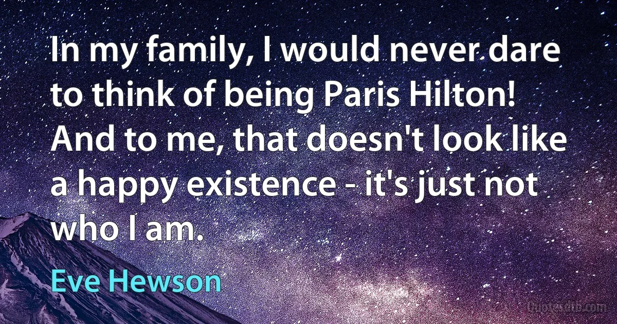 In my family, I would never dare to think of being Paris Hilton! And to me, that doesn't look like a happy existence - it's just not who I am. (Eve Hewson)