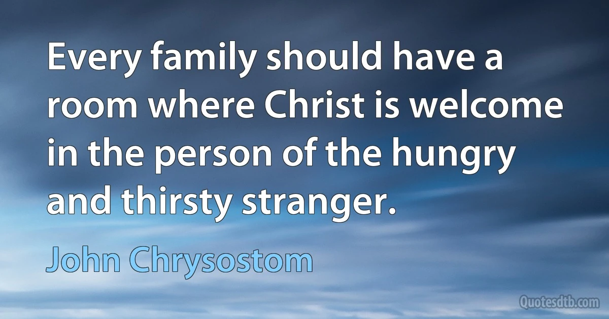 Every family should have a room where Christ is welcome in the person of the hungry and thirsty stranger. (John Chrysostom)