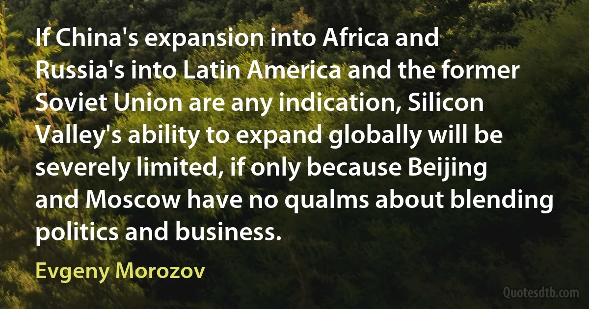 If China's expansion into Africa and Russia's into Latin America and the former Soviet Union are any indication, Silicon Valley's ability to expand globally will be severely limited, if only because Beijing and Moscow have no qualms about blending politics and business. (Evgeny Morozov)