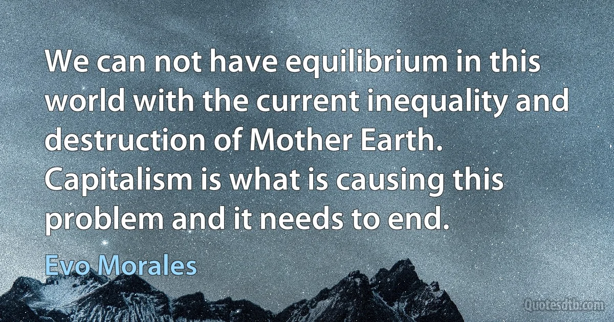 We can not have equilibrium in this world with the current inequality and destruction of Mother Earth. Capitalism is what is causing this problem and it needs to end. (Evo Morales)