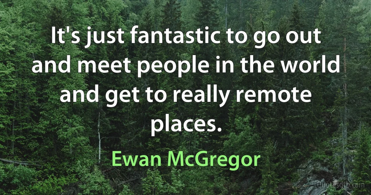 It's just fantastic to go out and meet people in the world and get to really remote places. (Ewan McGregor)