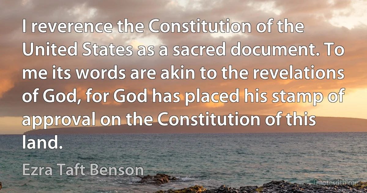 I reverence the Constitution of the United States as a sacred document. To me its words are akin to the revelations of God, for God has placed his stamp of approval on the Constitution of this land. (Ezra Taft Benson)