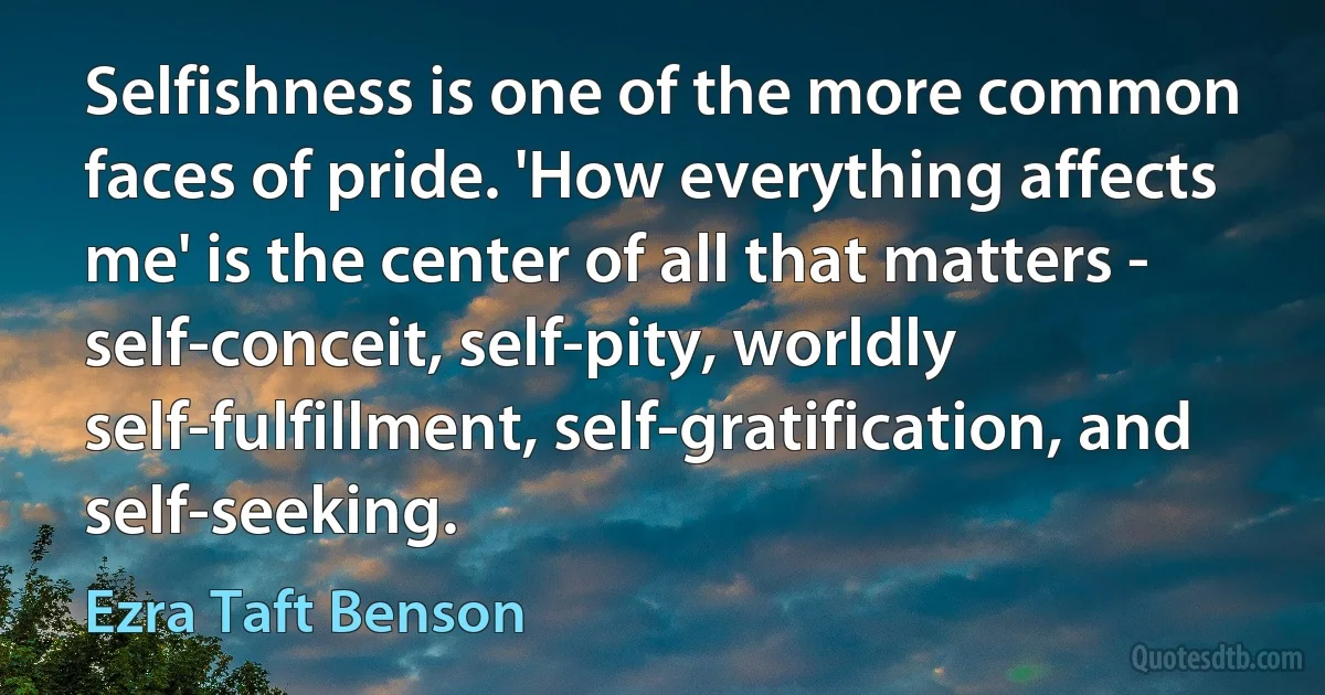 Selfishness is one of the more common faces of pride. 'How everything affects me' is the center of all that matters - self-conceit, self-pity, worldly self-fulfillment, self-gratification, and self-seeking. (Ezra Taft Benson)