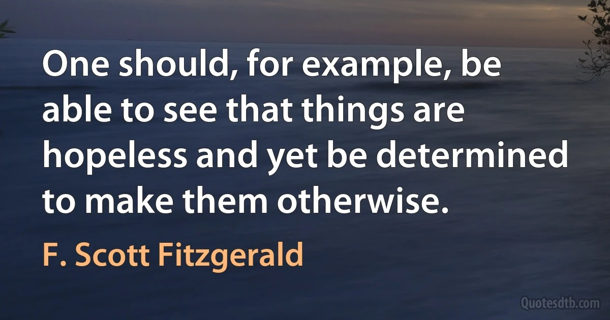 One should, for example, be able to see that things are hopeless and yet be determined to make them otherwise. (F. Scott Fitzgerald)