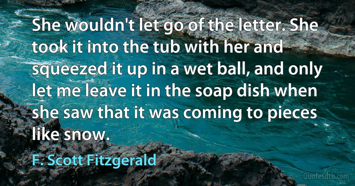 She wouldn't let go of the letter. She took it into the tub with her and squeezed it up in a wet ball, and only let me leave it in the soap dish when she saw that it was coming to pieces like snow. (F. Scott Fitzgerald)