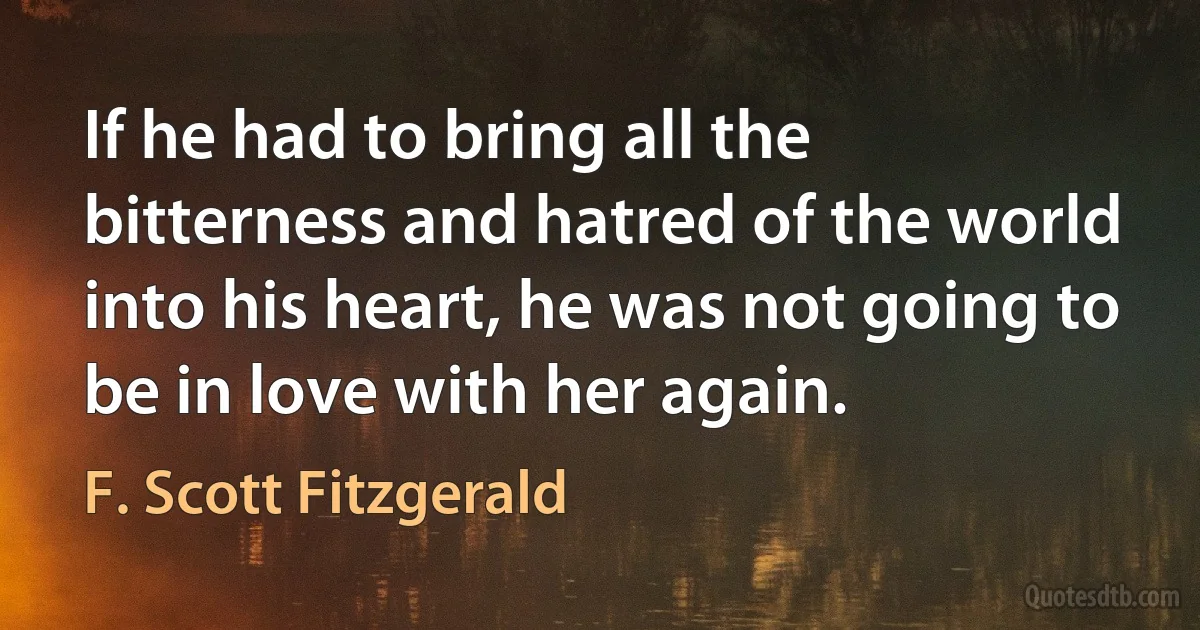 If he had to bring all the bitterness and hatred of the world into his heart, he was not going to be in love with her again. (F. Scott Fitzgerald)