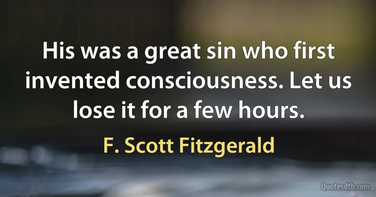 His was a great sin who first invented consciousness. Let us lose it for a few hours. (F. Scott Fitzgerald)