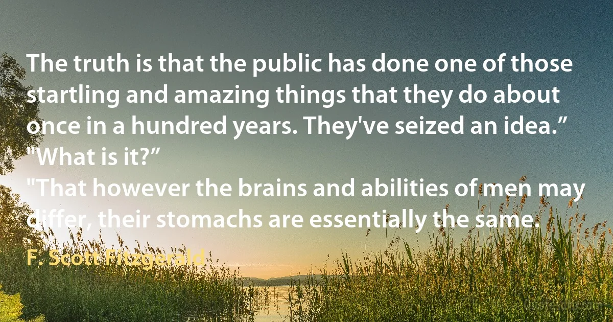 The truth is that the public has done one of those startling and amazing things that they do about once in a hundred years. They've seized an idea.”
"What is it?”
"That however the brains and abilities of men may differ, their stomachs are essentially the same. (F. Scott Fitzgerald)