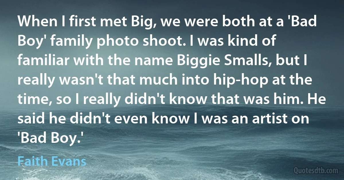 When I first met Big, we were both at a 'Bad Boy' family photo shoot. I was kind of familiar with the name Biggie Smalls, but I really wasn't that much into hip-hop at the time, so I really didn't know that was him. He said he didn't even know I was an artist on 'Bad Boy.' (Faith Evans)