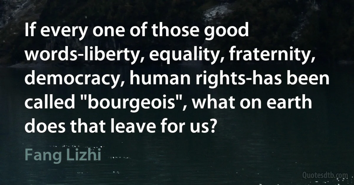 If every one of those good words-liberty, equality, fraternity, democracy, human rights-has been called "bourgeois", what on earth does that leave for us? (Fang Lizhi)