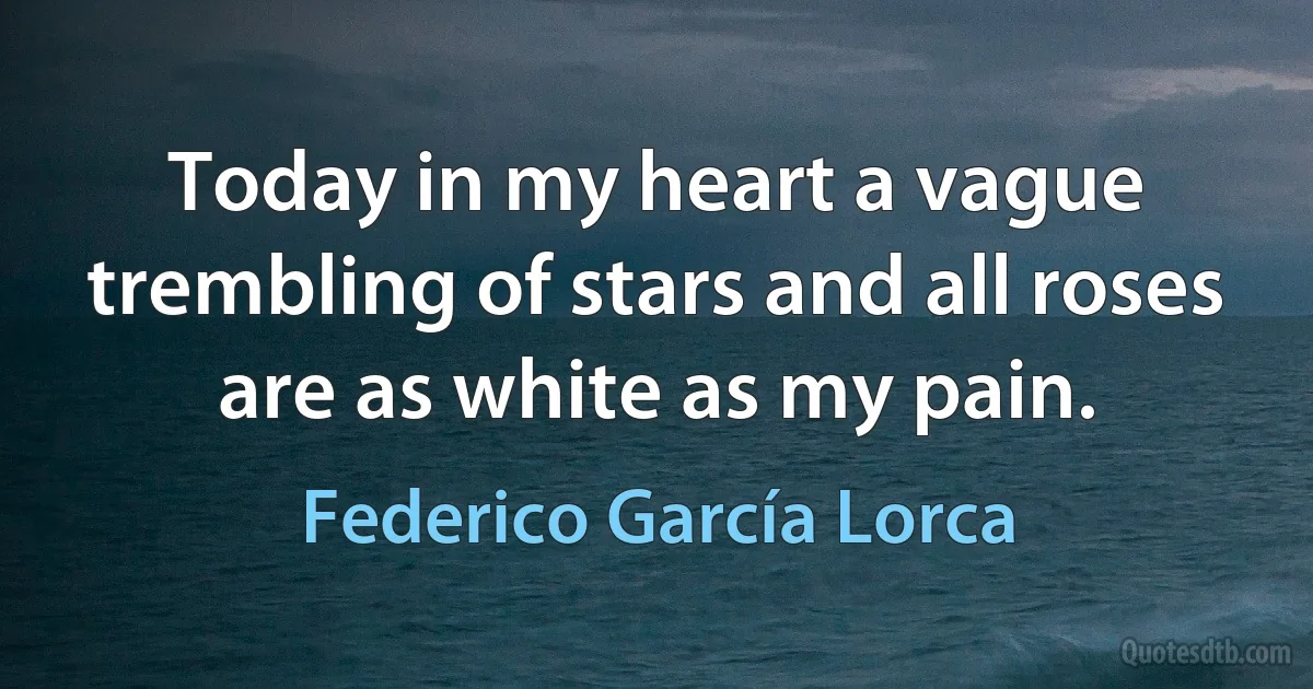 Today in my heart a vague trembling of stars and all roses are as white as my pain. (Federico García Lorca)