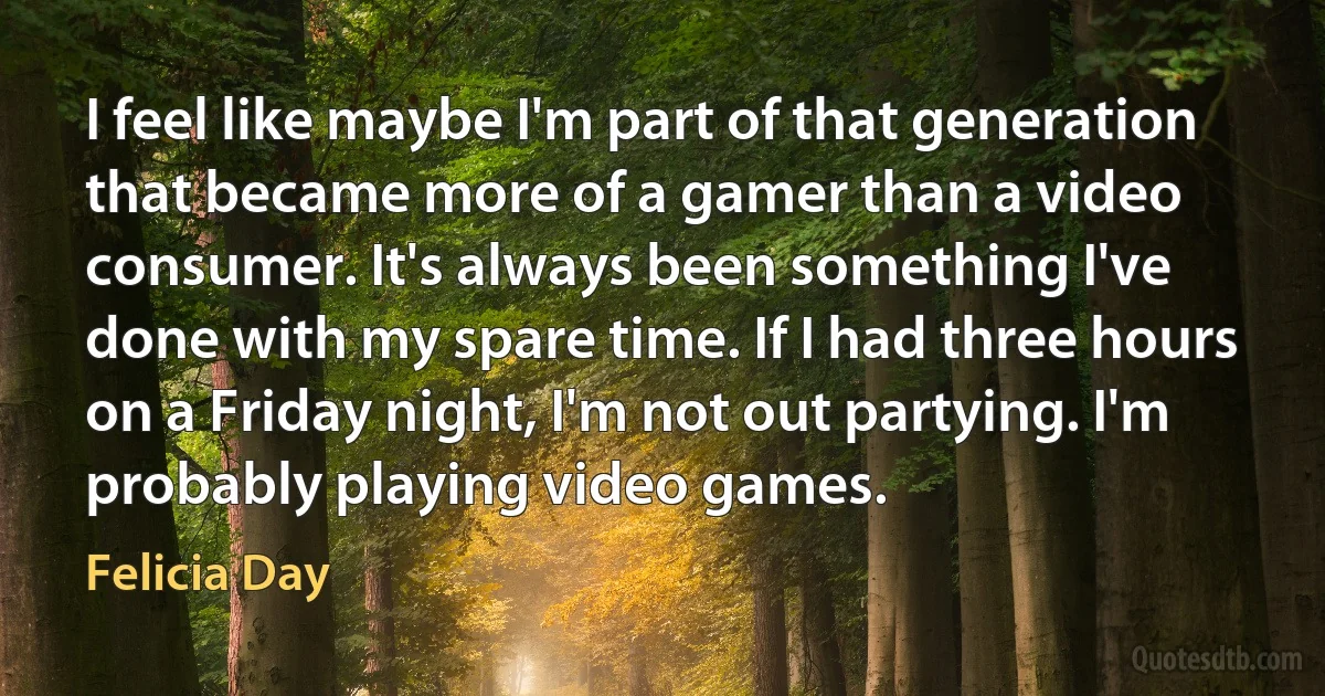 I feel like maybe I'm part of that generation that became more of a gamer than a video consumer. It's always been something I've done with my spare time. If I had three hours on a Friday night, I'm not out partying. I'm probably playing video games. (Felicia Day)