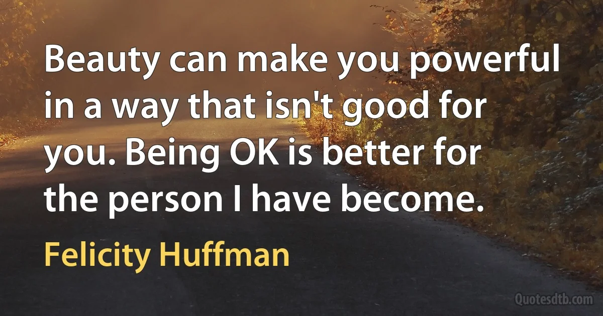 Beauty can make you powerful in a way that isn't good for you. Being OK is better for the person I have become. (Felicity Huffman)