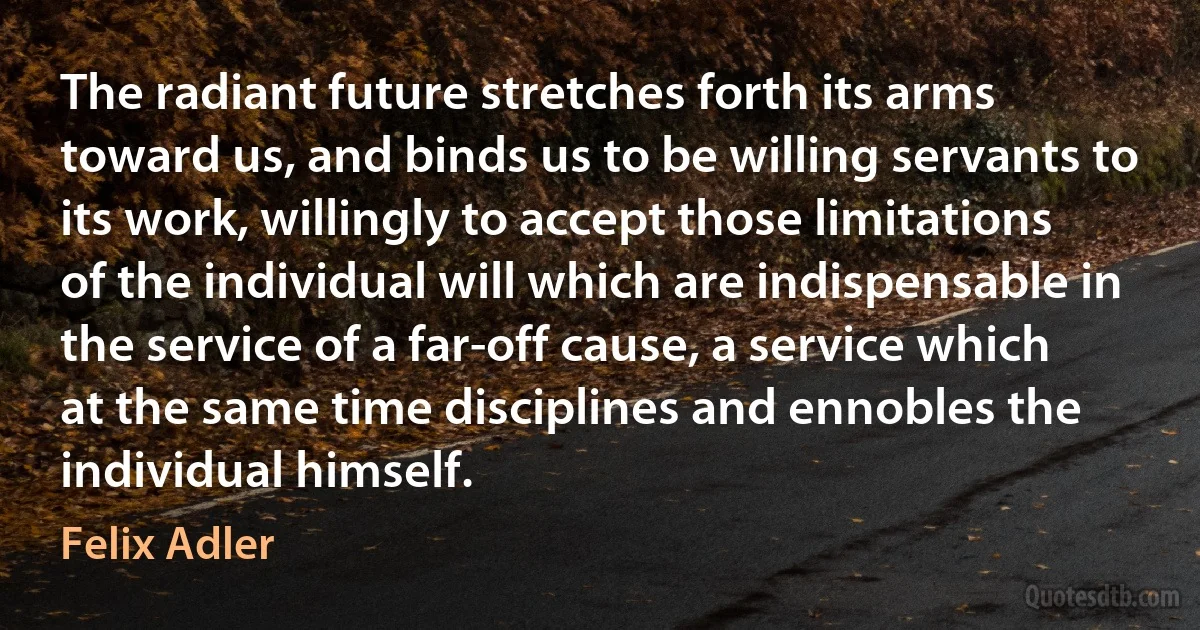 The radiant future stretches forth its arms toward us, and binds us to be willing servants to its work, willingly to accept those limitations of the individual will which are indispensable in the service of a far-off cause, a service which at the same time disciplines and ennobles the individual himself. (Felix Adler)