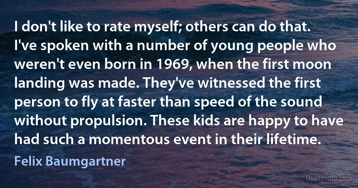 I don't like to rate myself; others can do that. I've spoken with a number of young people who weren't even born in 1969, when the first moon landing was made. They've witnessed the first person to fly at faster than speed of the sound without propulsion. These kids are happy to have had such a momentous event in their lifetime. (Felix Baumgartner)