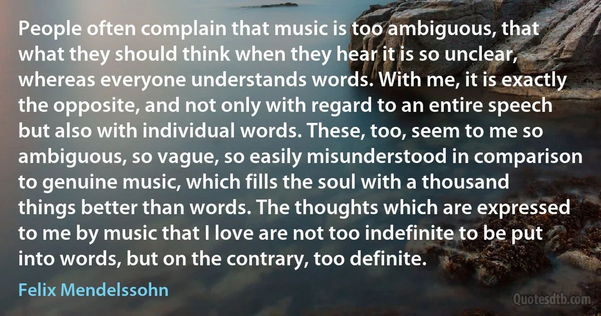 People often complain that music is too ambiguous, that what they should think when they hear it is so unclear, whereas everyone understands words. With me, it is exactly the opposite, and not only with regard to an entire speech but also with individual words. These, too, seem to me so ambiguous, so vague, so easily misunderstood in comparison to genuine music, which fills the soul with a thousand things better than words. The thoughts which are expressed to me by music that I love are not too indefinite to be put into words, but on the contrary, too definite. (Felix Mendelssohn)