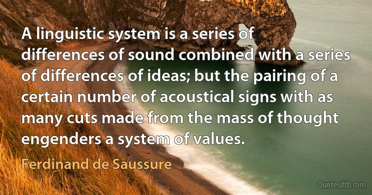 A linguistic system is a series of differences of sound combined with a series of differences of ideas; but the pairing of a certain number of acoustical signs with as many cuts made from the mass of thought engenders a system of values. (Ferdinand de Saussure)