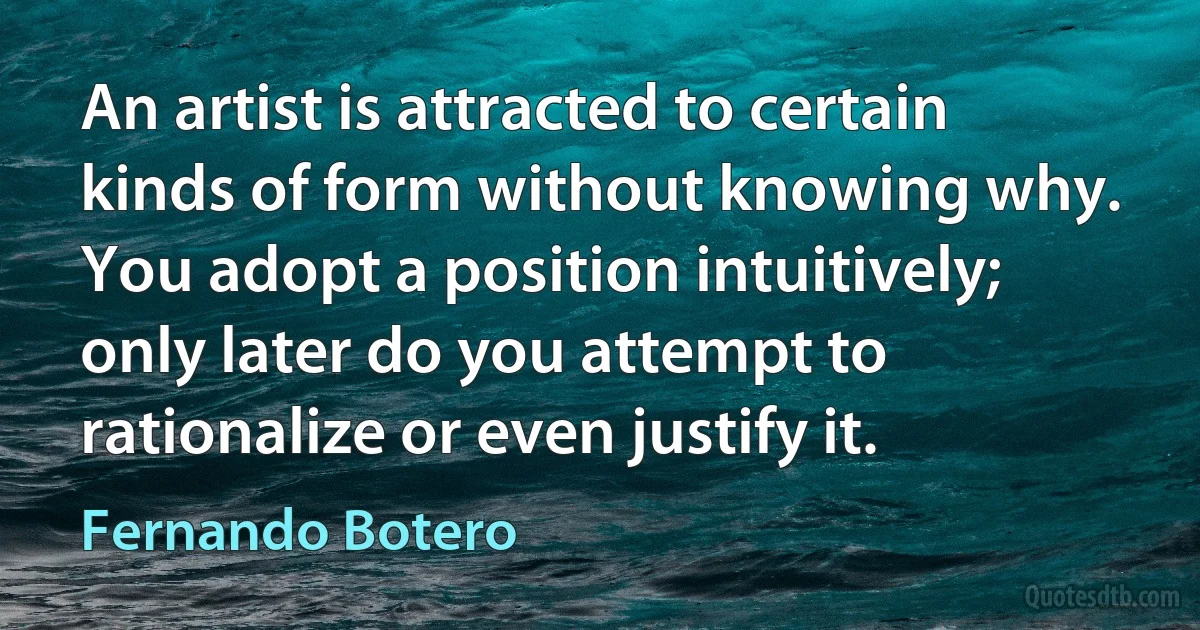 An artist is attracted to certain kinds of form without knowing why. You adopt a position intuitively; only later do you attempt to rationalize or even justify it. (Fernando Botero)