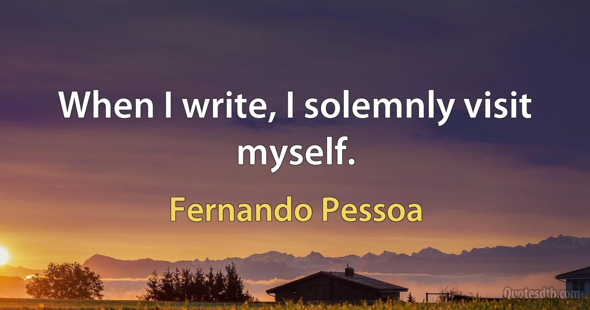 When I write, I solemnly visit myself. (Fernando Pessoa)