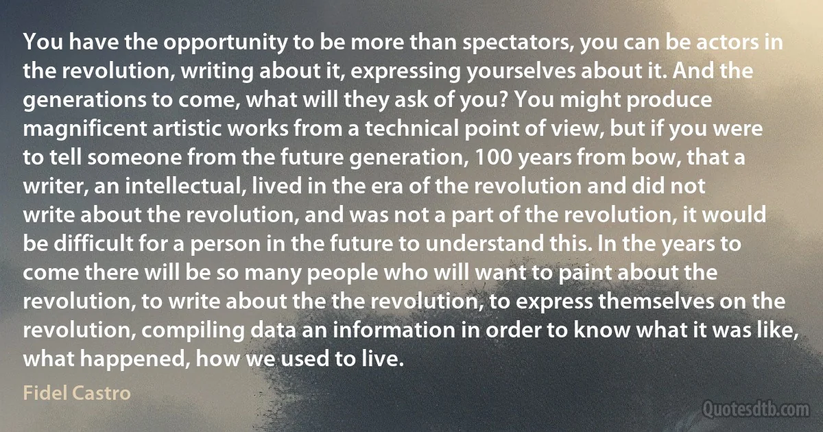 You have the opportunity to be more than spectators, you can be actors in the revolution, writing about it, expressing yourselves about it. And the generations to come, what will they ask of you? You might produce magnificent artistic works from a technical point of view, but if you were to tell someone from the future generation, 100 years from bow, that a writer, an intellectual, lived in the era of the revolution and did not write about the revolution, and was not a part of the revolution, it would be difficult for a person in the future to understand this. In the years to come there will be so many people who will want to paint about the revolution, to write about the the revolution, to express themselves on the revolution, compiling data an information in order to know what it was like, what happened, how we used to live. (Fidel Castro)