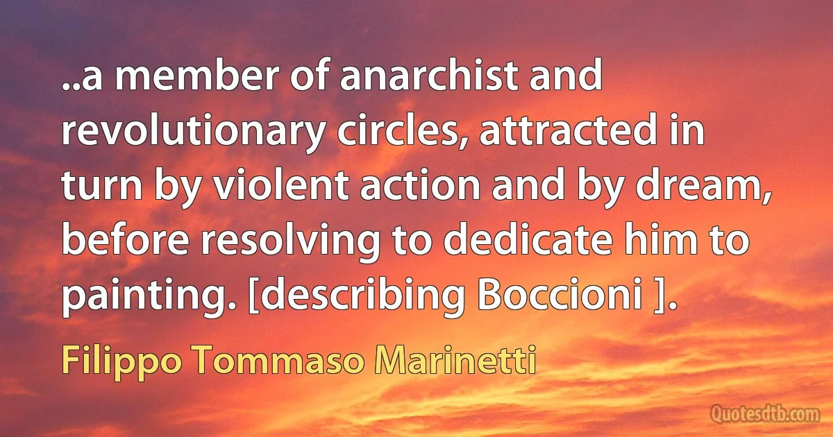 ..a member of anarchist and revolutionary circles, attracted in turn by violent action and by dream, before resolving to dedicate him to painting. [describing Boccioni ]. (Filippo Tommaso Marinetti)