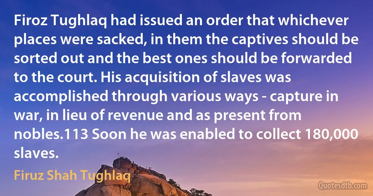 Firoz Tughlaq had issued an order that whichever places were sacked, in them the captives should be sorted out and the best ones should be forwarded to the court. His acquisition of slaves was accomplished through various ways - capture in war, in lieu of revenue and as present from nobles.113 Soon he was enabled to collect 180,000 slaves. (Firuz Shah Tughlaq)