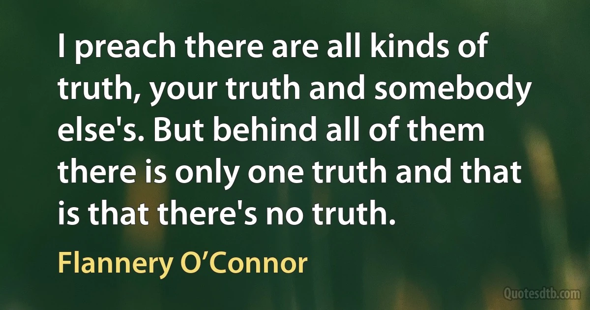 I preach there are all kinds of truth, your truth and somebody else's. But behind all of them there is only one truth and that is that there's no truth. (Flannery O’Connor)