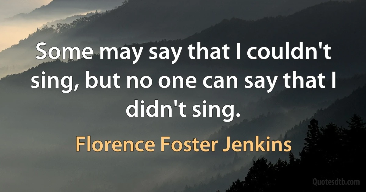 Some may say that I couldn't sing, but no one can say that I didn't sing. (Florence Foster Jenkins)