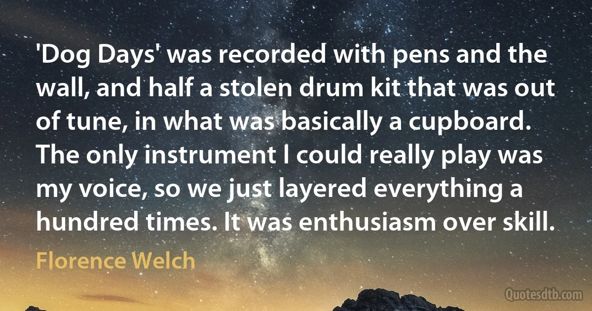 'Dog Days' was recorded with pens and the wall, and half a stolen drum kit that was out of tune, in what was basically a cupboard. The only instrument I could really play was my voice, so we just layered everything a hundred times. It was enthusiasm over skill. (Florence Welch)