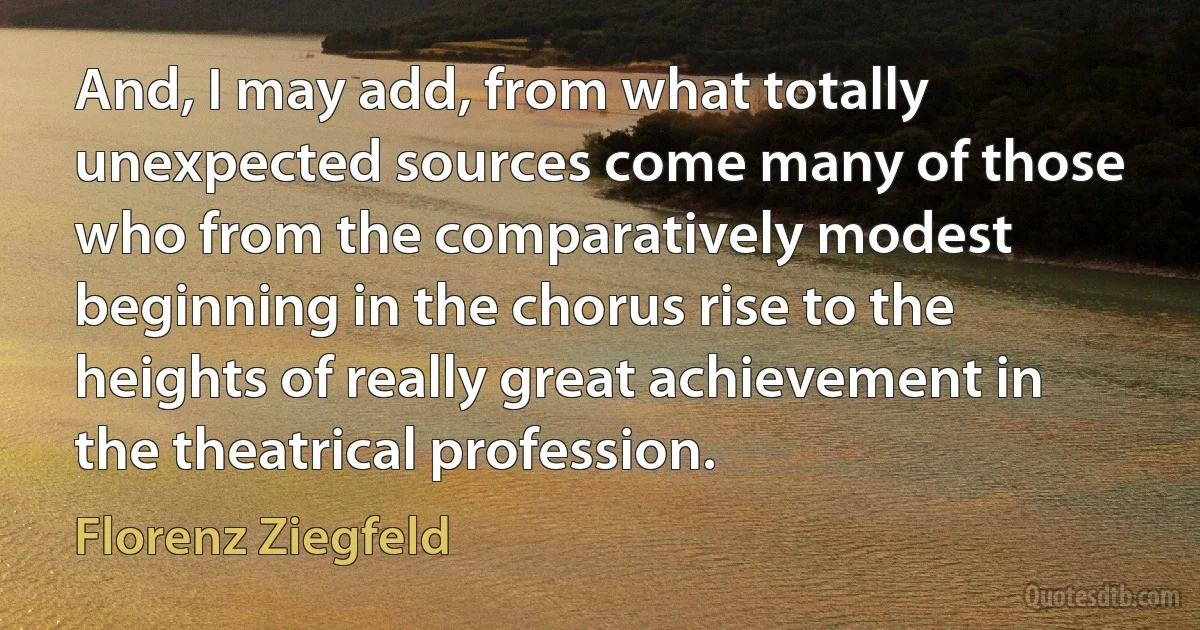 And, I may add, from what totally unexpected sources come many of those who from the comparatively modest beginning in the chorus rise to the heights of really great achievement in the theatrical profession. (Florenz Ziegfeld)