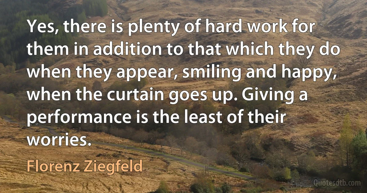 Yes, there is plenty of hard work for them in addition to that which they do when they appear, smiling and happy, when the curtain goes up. Giving a performance is the least of their worries. (Florenz Ziegfeld)