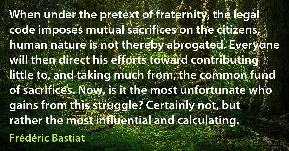 When under the pretext of fraternity, the legal code imposes mutual sacrifices on the citizens, human nature is not thereby abrogated. Everyone will then direct his efforts toward contributing little to, and taking much from, the common fund of sacrifices. Now, is it the most unfortunate who gains from this struggle? Certainly not, but rather the most influential and calculating. (Frédéric Bastiat)