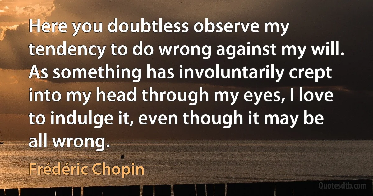 Here you doubtless observe my tendency to do wrong against my will. As something has involuntarily crept into my head through my eyes, I love to indulge it, even though it may be all wrong. (Frédéric Chopin)