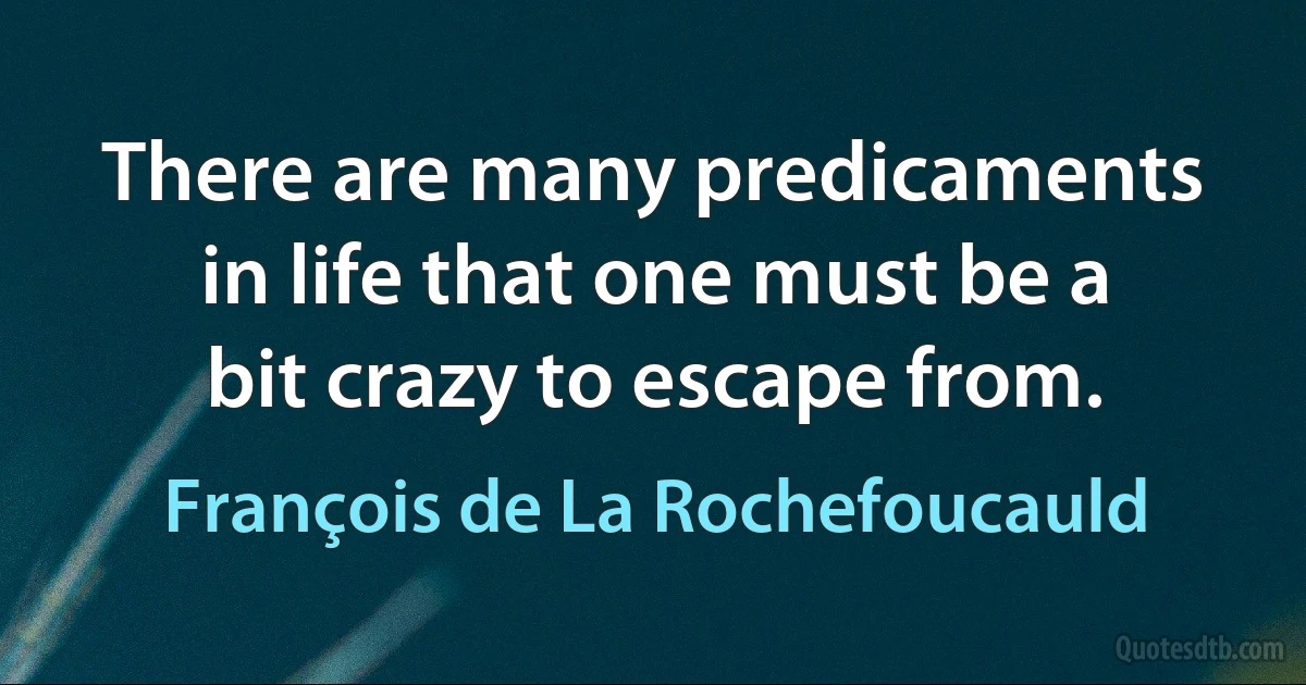 There are many predicaments in life that one must be a bit crazy to escape from. (François de La Rochefoucauld)