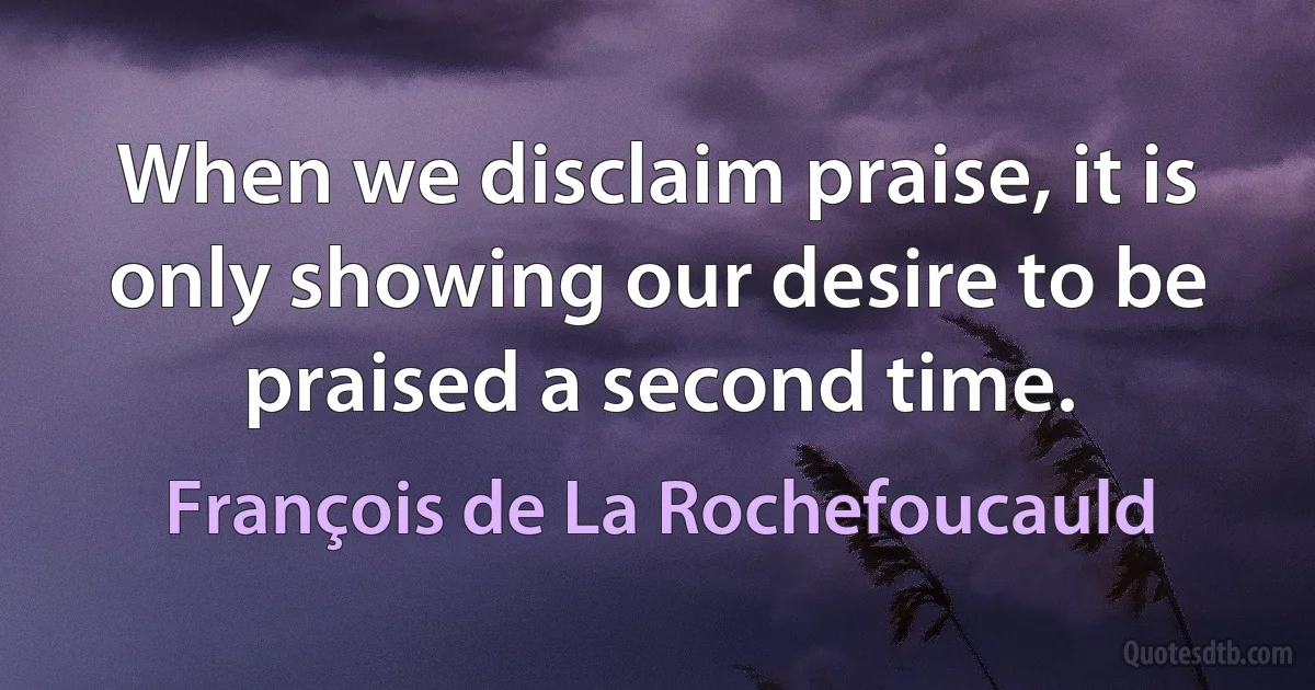 When we disclaim praise, it is only showing our desire to be praised a second time. (François de La Rochefoucauld)