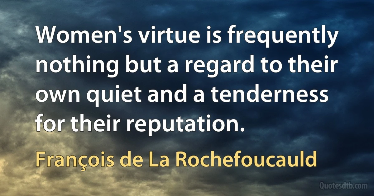 Women's virtue is frequently nothing but a regard to their own quiet and a tenderness for their reputation. (François de La Rochefoucauld)