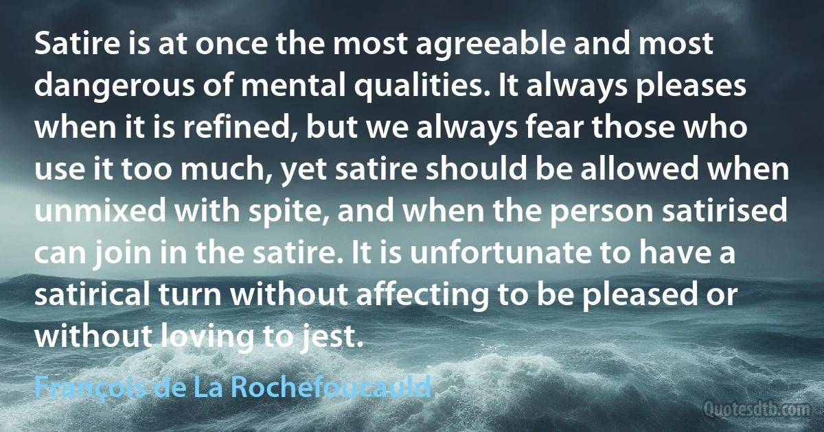 Satire is at once the most agreeable and most dangerous of mental qualities. It always pleases when it is refined, but we always fear those who use it too much, yet satire should be allowed when unmixed with spite, and when the person satirised can join in the satire. It is unfortunate to have a satirical turn without affecting to be pleased or without loving to jest. (François de La Rochefoucauld)