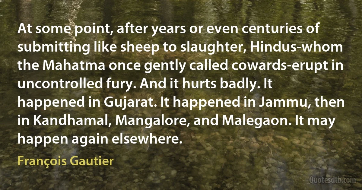 At some point, after years or even centuries of submitting like sheep to slaughter, Hindus-whom the Mahatma once gently called cowards-erupt in uncontrolled fury. And it hurts badly. It happened in Gujarat. It happened in Jammu, then in Kandhamal, Mangalore, and Malegaon. It may happen again elsewhere. (François Gautier)