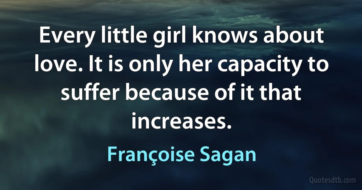 Every little girl knows about love. It is only her capacity to suffer because of it that increases. (Françoise Sagan)