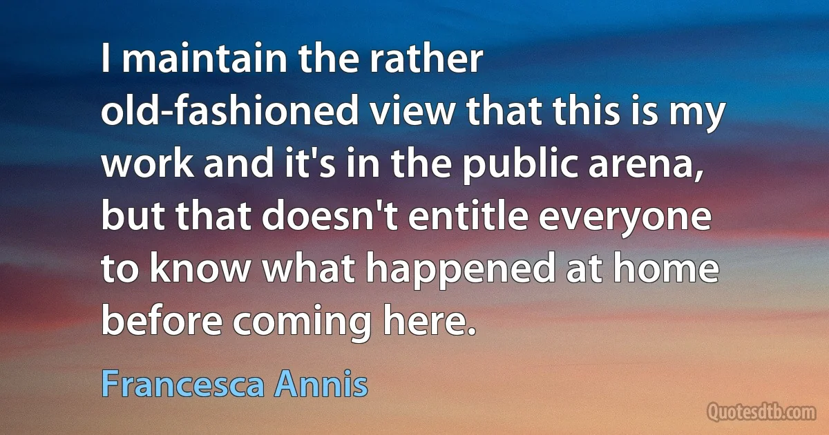 I maintain the rather old-fashioned view that this is my work and it's in the public arena, but that doesn't entitle everyone to know what happened at home before coming here. (Francesca Annis)