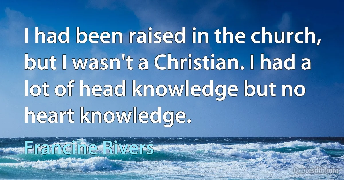 I had been raised in the church, but I wasn't a Christian. I had a lot of head knowledge but no heart knowledge. (Francine Rivers)