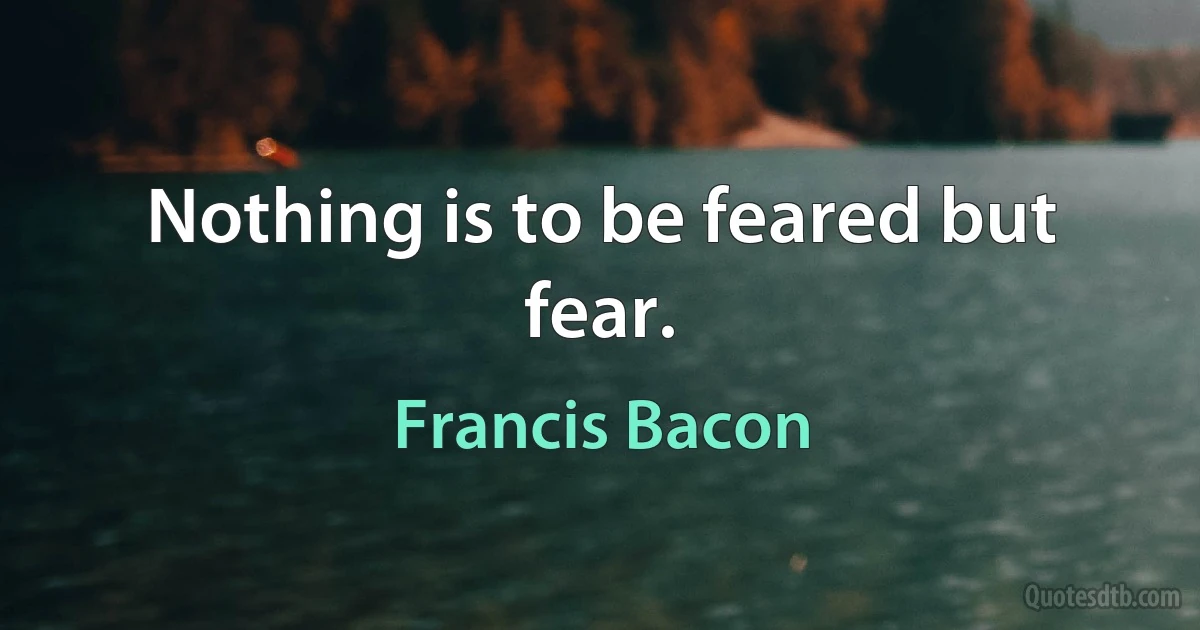 Nothing is to be feared but fear. (Francis Bacon)